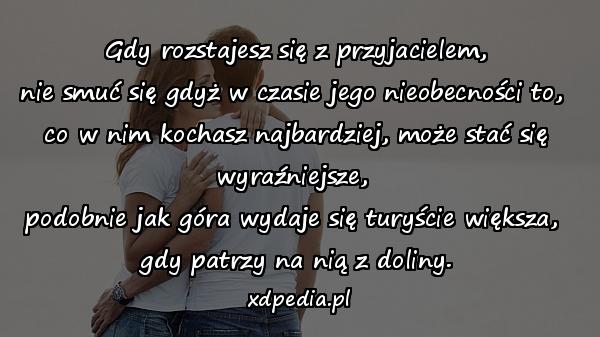 Gdy rozstajesz się z przyjacielem,
nie smuć się gdyż w czasie jego nieobecności to, 
co w nim kochasz najbardziej, może stać się wyraźniejsze, 
podobnie jak góra wydaje się turyście większa, 
gdy patrzy na nią z doliny.