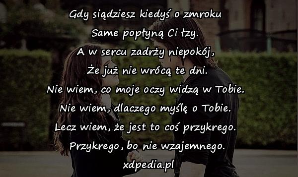 Gdy siądziesz kiedyś o zmroku 
Same popłyną Ci łzy. 
A w sercu zadrży niepokój, 
Że już nie wrócą te dni.
Nie wiem, co moje oczy widzą w Tobie. 
Nie wiem, dlaczego myślę o Tobie. 
Lecz wiem, że jest to coś przykrego. 
Przykrego, bo nie wzajemnego.