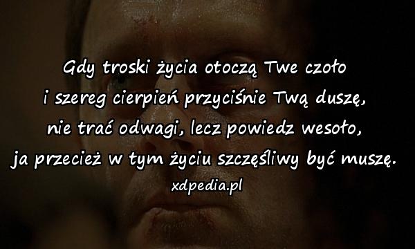 Gdy troski życia otoczą Twe czoło
i szereg cierpień przyciśnie Twą duszę,
nie trać odwagi, lecz powiedz wesoło,
ja przecież w tym życiu szczęśliwy być muszę.