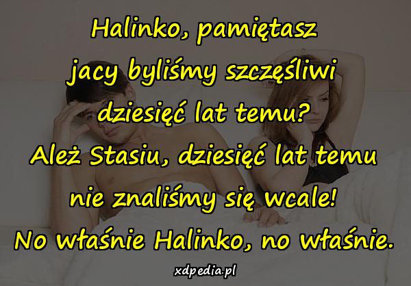 Halinko, pamiętasz jacy byliśmy szczęśliwi dziesięć lat temu? Ależ Stasiu, dziesięć lat temu nie znaliśmy się wcale! No właśnie Halinko, no właśnie.