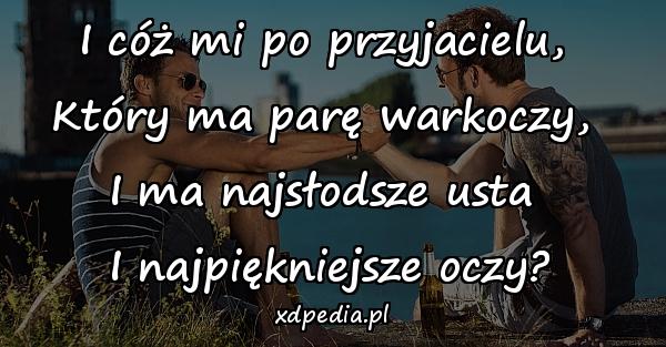 I cóż mi po przyjacielu, 
Który ma parę warkoczy, 
I ma najsłodsze usta 
I najpiękniejsze oczy?