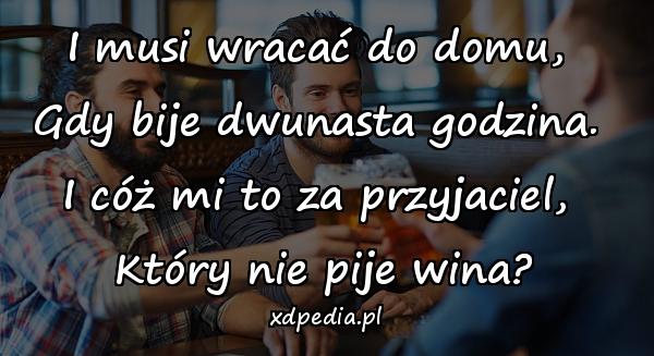 I musi wracać do domu, 
Gdy bije dwunasta godzina. 
I cóż mi to za przyjaciel, 
Który nie pije wina?