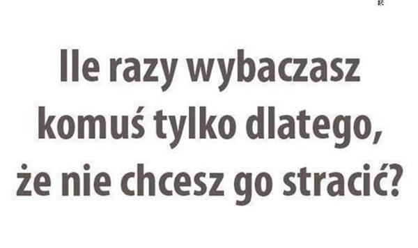 Ile razy wybaczasz
komuś tylko dlatego,
że nie chcesz go stracić?