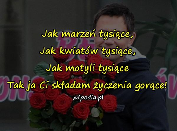 Jak marzeń tysiące,
Jak kwiatów tysiące,
Jak motyli tysiące
Tak ja Ci składam życzenia gorące!