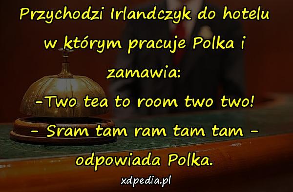 Przychodzi Irlandczyk do hotelu w którym pracuje Polka i zamawia: -Two tea to room two two! - Sram tam ram tam tam - odpowiada Polka.