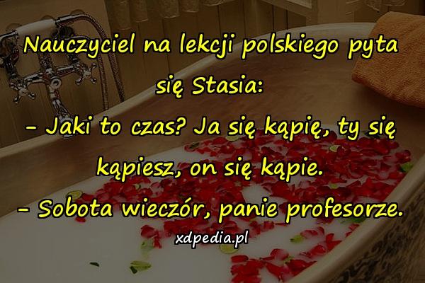 Nauczyciel na lekcji polskiego pyta się Stasia: - Jaki to czas? Ja się kąpię, ty się kąpiesz, on się kąpie. - Sobota wieczór, panie profesorze.