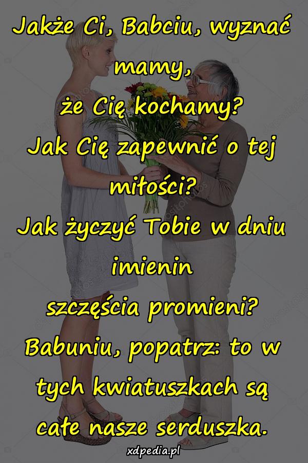 Jakże Ci, Babciu, wyznać mamy,
że Cię kochamy?
Jak Cię zapewnić o tej miłości?
Jak życzyć Tobie w dniu imienin
szczęścia promieni?
Babuniu, popatrz: to w tych kwiatuszkach są
całe nasze serduszka.