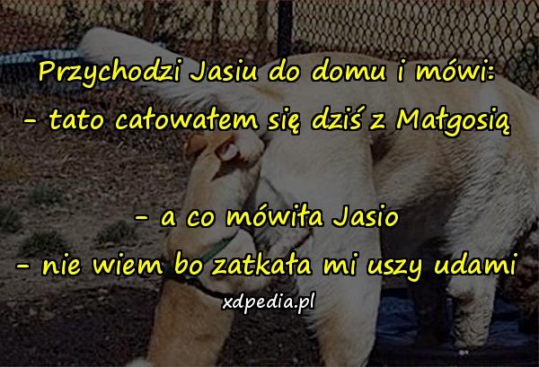 Przychodzi Jasiu do domu i mówi: - tato całowałem się dziś z Małgosią - a co mówiła Jasio - nie wiem bo zatkała mi uszy udami
