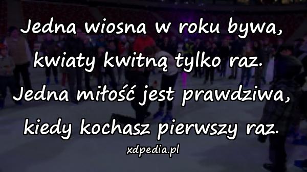 Jedna wiosna w roku bywa, kwiaty kwitną tylko raz. \nJedna miłość jest prawdziwa, kiedy kochasz pierwszy raz.