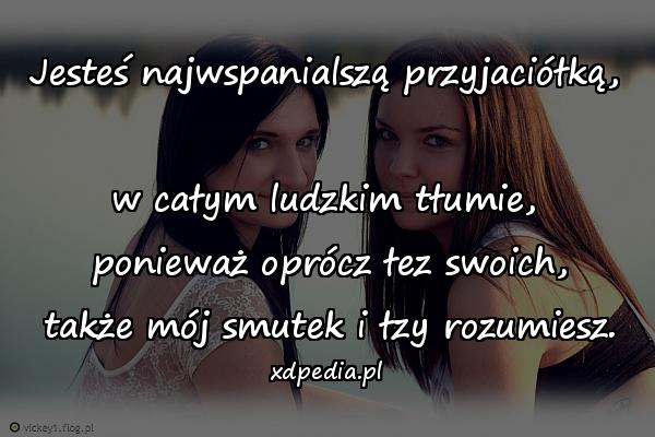 Jesteś najwspanialszą przyjaciółką, \nw całym ludzkim tłumie,\n ponieważ oprócz łez swoich,\n także mój smutek i łzy rozumiesz.