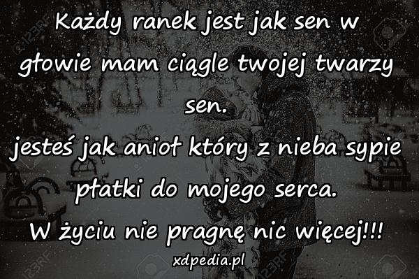 Każdy ranek jest jak sen w głowie mam ciągle twojej twarzy sen.
jesteś jak anioł który z nieba sypie płatki do mojego serca.
W życiu nie pragnę nic więcej!!!