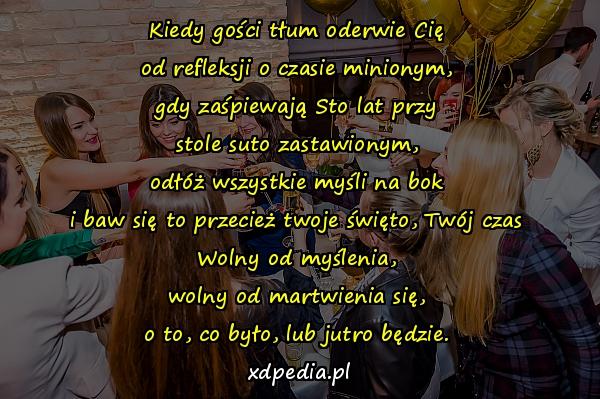 Kiedy gości tłum oderwie Cię
od refleksji o czasie minionym,
gdy zaśpiewają Sto lat przy
stole suto zastawionym,
odłóż wszystkie myśli na bok
i baw się to przecież twoje święto, Twój czas
Wolny od myślenia,
wolny od martwienia się,
o to, co było, lub jutro będzie.