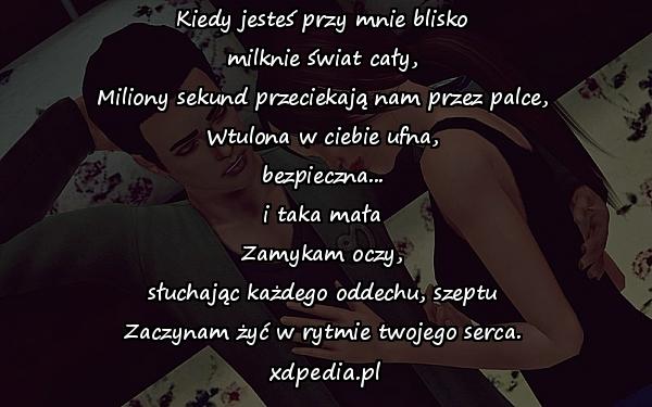 Kiedy jesteś przy mnie blisko
milknie świat cały,
Miliony sekund przeciekają nam przez palce,
Wtulona w ciebie ufna,
bezpieczna...
i taka mała
Zamykam oczy,
słuchając każdego oddechu, szeptu
Zaczynam żyć w rytmie twojego serca.