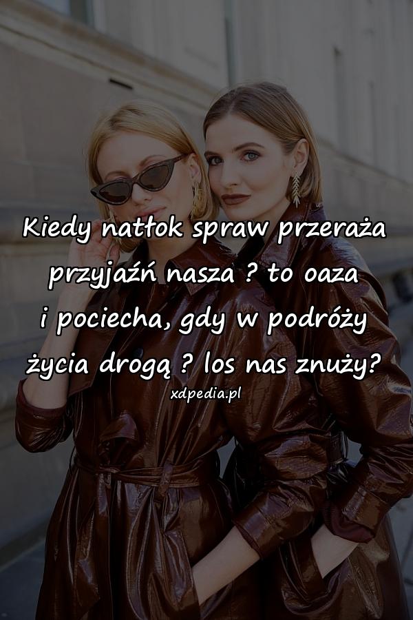 Kiedy natłok spraw przeraża
przyjaźń nasza ? to oaza
i pociecha, gdy w podróży
życia drogą ? los nas znuży?