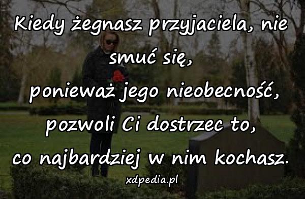 Kiedy żegnasz przyjaciela, nie smuć się,\n ponieważ jego nieobecność,\n pozwoli Ci dostrzec to, \nco najbardziej w nim kochasz.