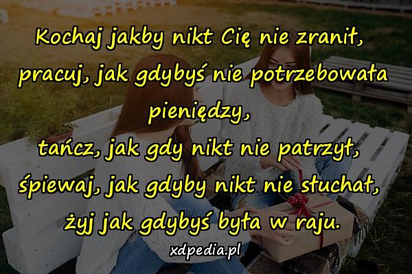 Kochaj jakby nikt Cię nie zranił, 
pracuj, jak gdybyś nie potrzebowała pieniędzy, 
tańcz, jak gdy nikt nie patrzył, 
śpiewaj, jak gdyby nikt nie słuchał, 
żyj jak gdybyś była w raju.