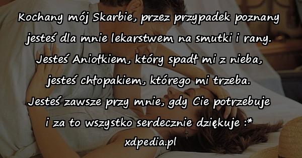 Kochany mój Skarbie, przez przypadek poznany
jesteś dla mnie lekarstwem na smutki i rany.
Jesteś Aniołkiem, który spadł mi z nieba,
jesteś chłopakiem, którego mi trzeba.
Jesteś zawsze przy mnie, gdy Cie potrzebuje
i za to wszystko serdecznie dziękuje :*