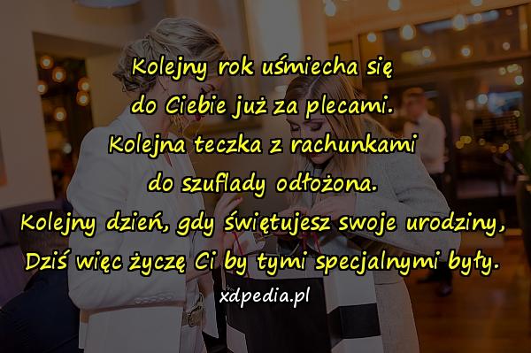 Kolejny rok uśmiecha się
do Ciebie już za plecami.
Kolejna teczka z rachunkami
do szuflady odłożona.
Kolejny dzień, gdy świętujesz swoje urodziny,
Dziś więc życzę Ci by tymi specjalnymi były.