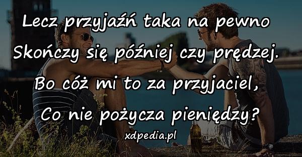 Lecz przyjaźń taka na pewno 
Skończy się później czy prędzej. 
Bo cóż mi to za przyjaciel, 
Co nie pożycza pieniędzy?