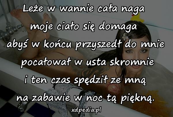 Leże w wannie cała naga \nmoje ciało się domaga \nabyś w końcu przyszedł do mnie\n pocałował w usta skromnie\n i ten czas spędził ze mną \nna zabawie w noc tą piękną.