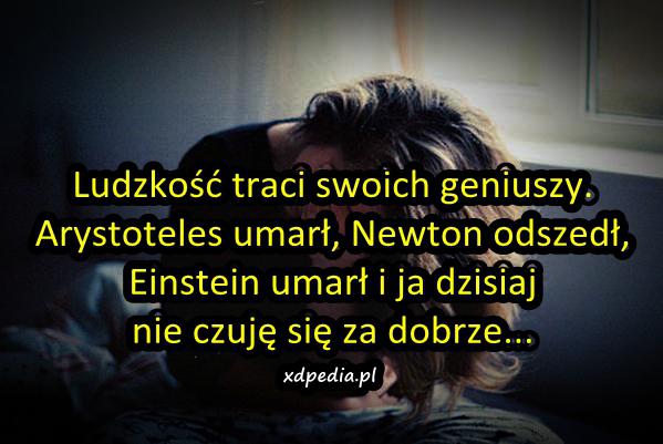 Ludzkość traci swoich geniuszy. Arystoteles umarł, Newton odszedł, Einstein umarł i ja dzisiaj nie czuję się za dobrze...
