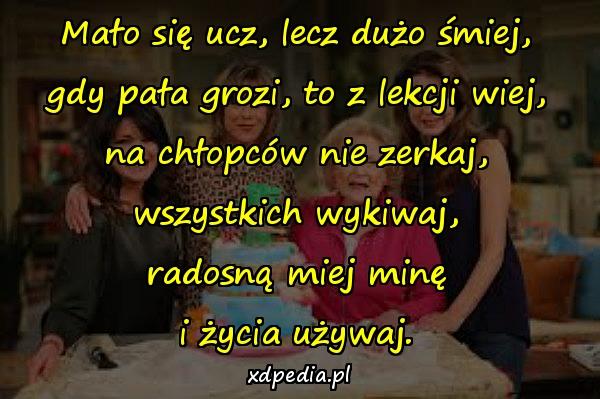 Mało się ucz, lecz dużo śmiej,
gdy pała grozi, to z lekcji wiej,
na chłopców nie zerkaj,
wszystkich wykiwaj,
radosną miej minę
i życia używaj.