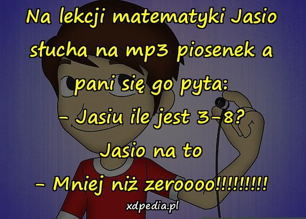 Na lekcji matematyki Jasio słucha na mp3 piosenek a pani się go pyta: - Jasiu ile jest 3-8? Jasio na to - Mniej niż zeroooo!!!!!!!!!