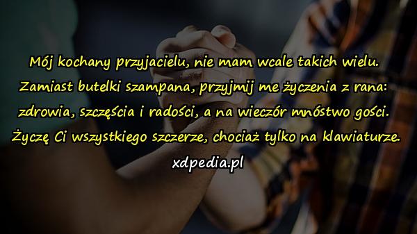 Mój kochany przyjacielu, nie mam wcale takich wielu. 
Zamiast butelki szampana, przyjmij me życzenia z rana: 
zdrowia, szczęścia i radości, a na wieczór mnóstwo gości. 
Życzę Ci wszystkiego szczerze, chociaż tylko na klawiaturze.