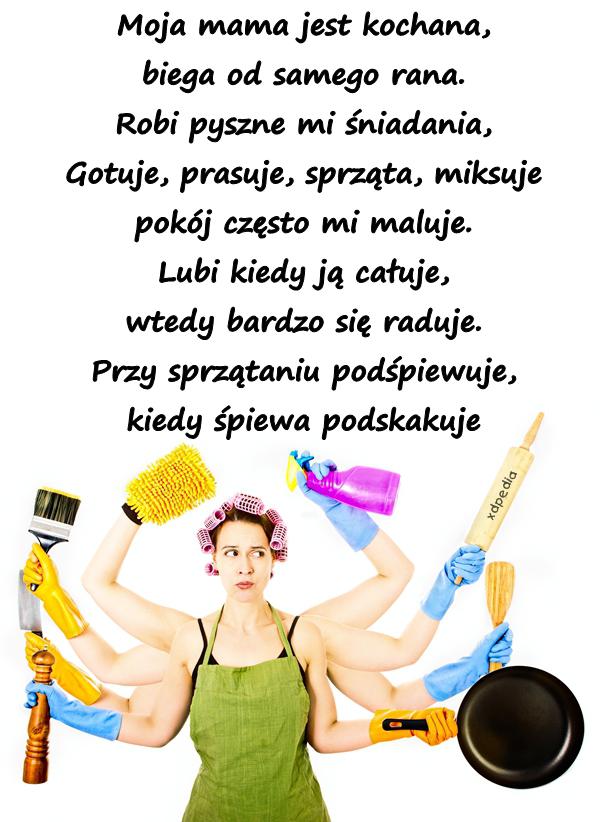 Moja mama jest kochana, biega od samego rana. Robi pyszne mi śniadania, Gotuje, prasuje, sprząta, miksuje pokój często mi maluje. Lubi kiedy ją całuje, wtedy bardzo się raduje. Przy sprzątaniu podśpiewuje, kiedy śpiewa podskakuje