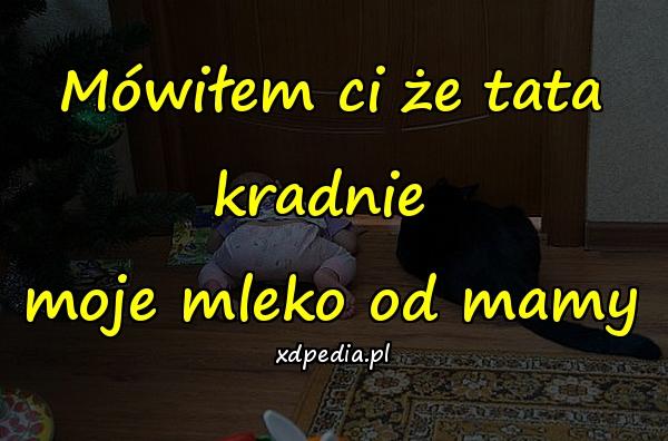 Mówiłem ci że tata kradnie 
moje mleko od mamy