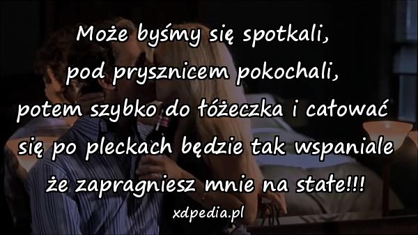 Może byśmy się spotkali, \npod prysznicem pokochali, \npotem szybko do łóżeczka i całować \nsię po pleckach będzie tak wspaniale\nże zapragniesz mnie na stałe!!!