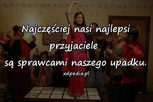 Najczęściej nasi najlepsi przyjaciele 
są sprawcami naszego upadku.