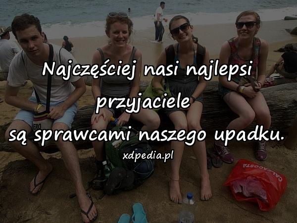 Najczęściej nasi najlepsi przyjaciele 
są sprawcami naszego upadku.