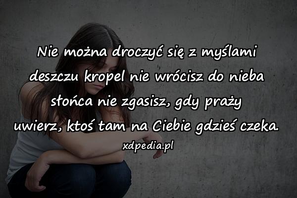 Nie można droczyć się z myślami
deszczu kropel nie wrócisz do nieba
słońca nie zgasisz, gdy praży
uwierz, ktoś tam na Ciebie gdzieś czeka.