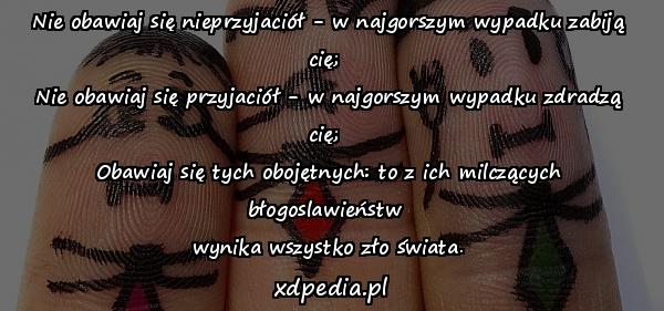 Nie obawiaj się nieprzyjaciół - w najgorszym wypadku zabiją cię; 
Nie obawiaj się przyjaciół - w najgorszym wypadku zdradzą cię; 
Obawiaj się tych obojętnych: to z ich milczących błogoslawieństw 
wynika wszystko zło świata.