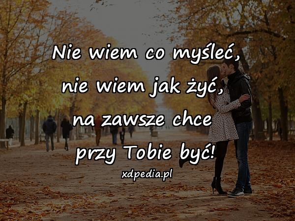 Nie wiem co myśleć,
nie wiem jak żyć, 
na zawsze chce 
przy Tobie być!