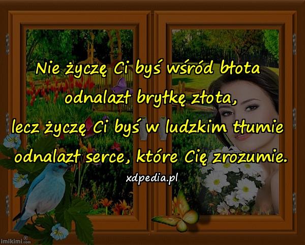 Nie życzę Ci byś wśród błota 
odnalazł bryłkę złota,
lecz życzę Ci byś w ludzkim tłumie 
odnalazł serce, które Cię zrozumie.