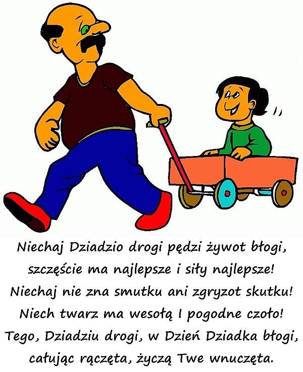 Niech dziadzio drogi pędzie żywot błogi,
szczęście ma najlepsze i siły najlepsze!
Niech nie zna smutków ani zgryzot skutku!
Niech twarz ma wesołą i pogodne czoło!
tego, dziadzio drogi, w dzień dziadka błogi,
całując rączęta, życzą twe wnuczęta.