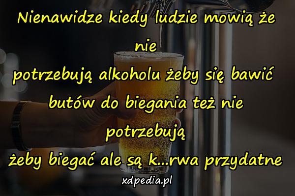 Nienawidze kiedy ludzie mowią że nie
potrzebują alkoholu żeby się bawić 
butów do biegania też nie potrzebują
żeby biegać ale są k...rwa przydatne