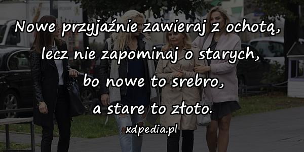 Nowe przyjaźnie zawieraj z ochotą, \nlecz nie zapominaj o starych,\n bo nowe to srebro,\n a stare to złoto.