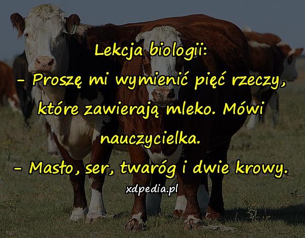 Lekcja biologii: - Proszę mi wymienić pięć rzeczy, które zawierają mleko. Mówi nauczycielka. - Masło, ser, twaróg i dwie krowy.