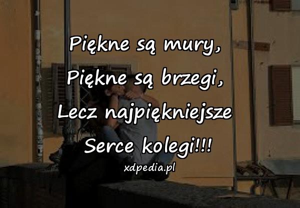 Piękne są mury, \nPiękne są brzegi, \nLecz najpiękniejsze \nSerce kolegi!!!