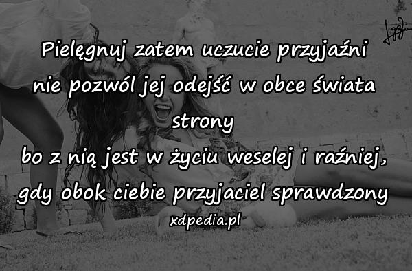 Pielęgnuj zatem uczucie przyjaźni
nie pozwól jej odejść w obce świata strony
bo z nią jest w życiu weselej i raźniej,
gdy obok ciebie przyjaciel sprawdzony