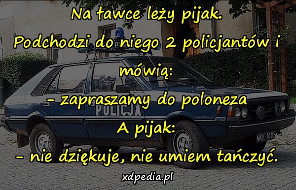 Na ławce leży pijak. Podchodzi do niego 2 policjantów i mówią: - zapraszamy do poloneza A pijak: - nie dziękuje, nie umiem tańczyć.
