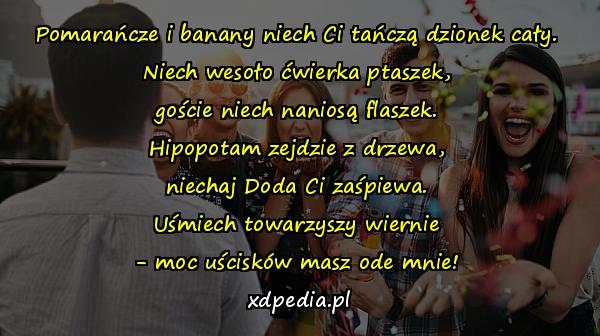 Pomarańcze i banany niech Ci tańczą dzionek cały.
Niech wesoło ćwierka ptaszek,
goście niech naniosą flaszek.
Hipopotam zejdzie z drzewa,
niechaj Doda Ci zaśpiewa.
Uśmiech towarzyszy wiernie
- moc uścisków masz ode mnie!