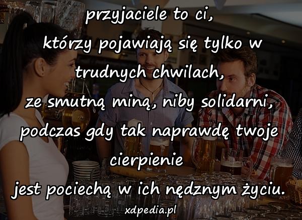 przyjaciele to ci,\n którzy pojawiają się tylko w trudnych chwilach,\n ze smutną miną, niby solidarni, \npodczas gdy tak naprawdę twoje cierpienie \njest pociechą w ich nędznym życiu.