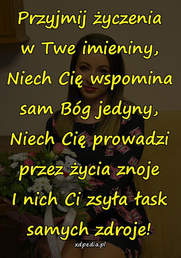 Przyjmij życzenia w Twe imieniny,
Niech Cię wspomina sam Bóg jedyny,
Niech Cię prowadzi przez życia znoje
I nich Ci zsyła łask samych zdroje!