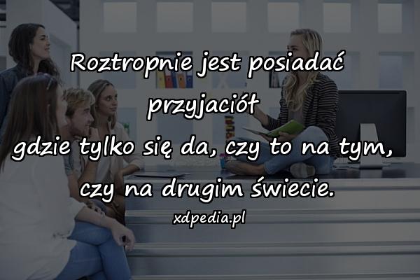 Roztropnie jest posiadać przyjaciół 
gdzie tylko się da, czy to na tym, 
czy na drugim świecie.