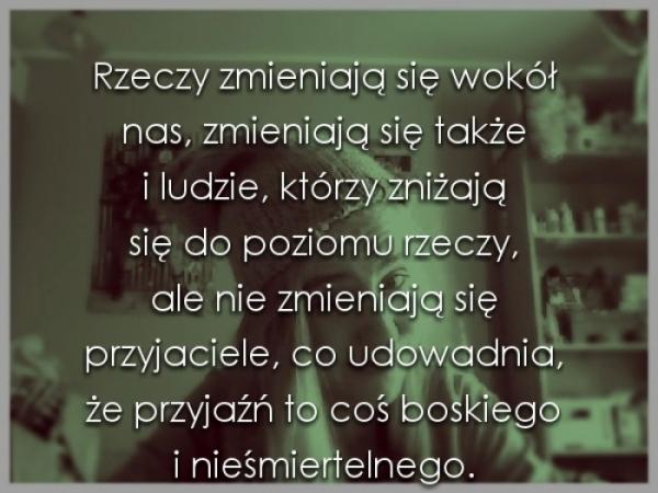 Rzeczy zmieniają się wokół nas,
zmieniają się także i ludzie,
które zniżają się do poziomu rzeczy, 
ale nie zmieniają się przyjaciele,
co udowadnia, że przyjaźń to coś boskiego
i nieśmiertelne