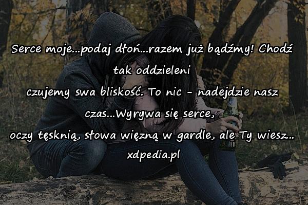 Serce moje...podaj dłoń...razem już bądźmy! Chodź tak oddzieleni
czujemy swa bliskość. To nic - nadejdzie nasz czas...Wyrywa się serce, 
oczy tęsknią, słowa więzną w gardle, ale Ty wiesz...